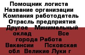 Помощник логиста › Название организации ­ Компания-работодатель › Отрасль предприятия ­ Другое › Минимальный оклад ­ 18 000 - Все города Работа » Вакансии   . Псковская обл.,Великие Луки г.